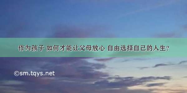 作为孩子 如何才能让父母放心 自由选择自己的人生？