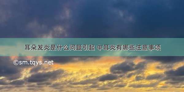 耳朵发炎是什么问题引起 中耳炎有哪些注意事项