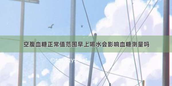 空腹血糖正常值范围早上喝水会影响血糖测量吗