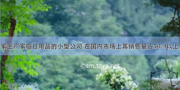 某公司是一家生产家庭日用品的小型公司 在国内市场上其销售量占50%以上 而且产品的