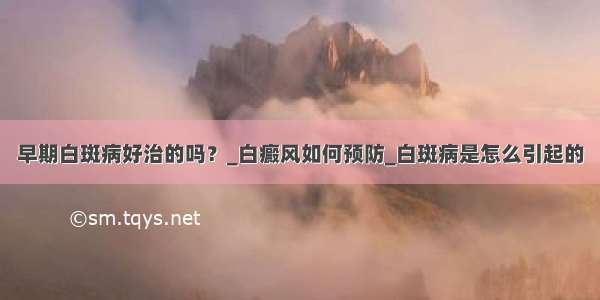 早期白斑病好治的吗？_白癜风如何预防_白斑病是怎么引起的