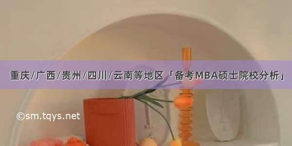 重庆/广西/贵州/四川/云南等地区「备考MBA硕士院校分析」