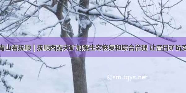 绿水青山看抚顺 | 抚顺西露天矿加强生态恢复和综合治理 让昔日矿坑变景点