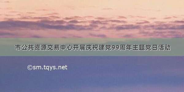 市公共资源交易中心开展庆祝建党99周年主题党日活动