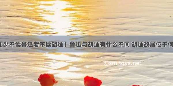 【少不读鲁迅老不读胡适】鲁迅与胡适有什么不同 胡适故居位于何处