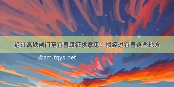 沿江高铁荆门至宜昌段征求意见！拟经过宜昌这些地方