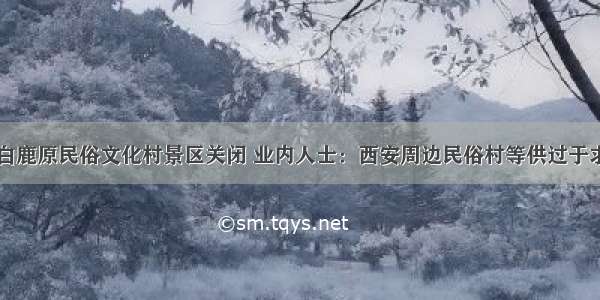 白鹿原民俗文化村景区关闭 业内人士：西安周边民俗村等供过于求