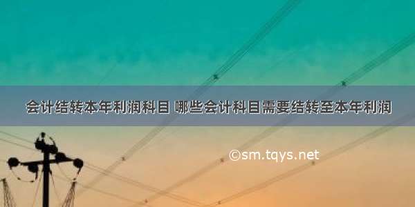 会计结转本年利润科目 哪些会计科目需要结转至本年利润