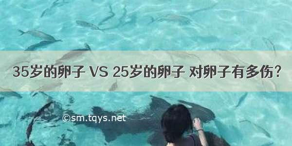 35岁的卵子 VS 25岁的卵子 对卵子有多伤？