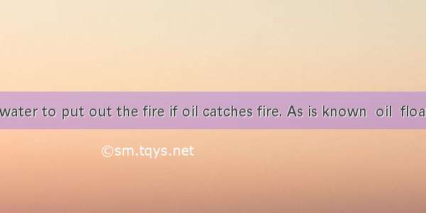 Don’t use water to put out the fire if oil catches fire. As is known  oil  float on water.