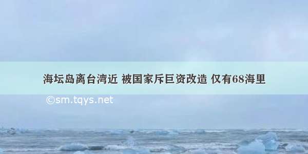 海坛岛离台湾近 被国家斥巨资改造 仅有68海里