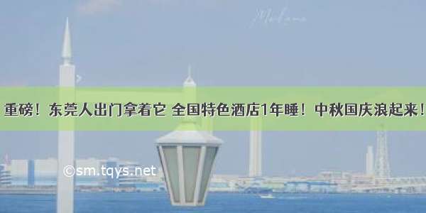 重磅！东莞人出门拿着它 全国特色酒店1年睡！中秋国庆浪起来！