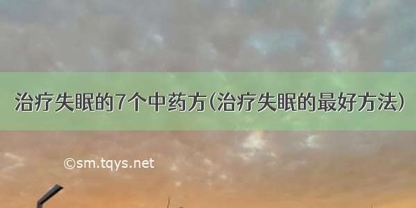 治疗失眠的7个中药方(治疗失眠的最好方法)