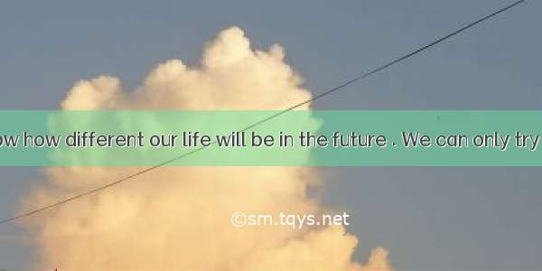 We don’t know how different our life will be in the future . We can only try to imagine it