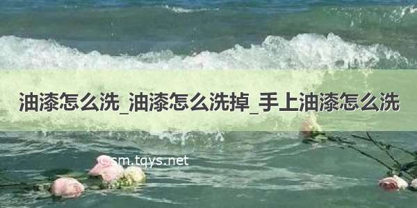 油漆怎么洗_油漆怎么洗掉_手上油漆怎么洗