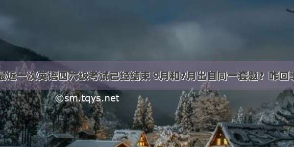 最近一次英语四六级考试已经结束 9月和7月出自同一套题？咋回事