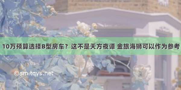 10万预算选择B型房车？这不是天方夜谭 金旅海狮可以作为参考