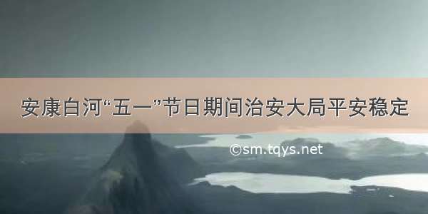 安康白河“五一”节日期间治安大局平安稳定