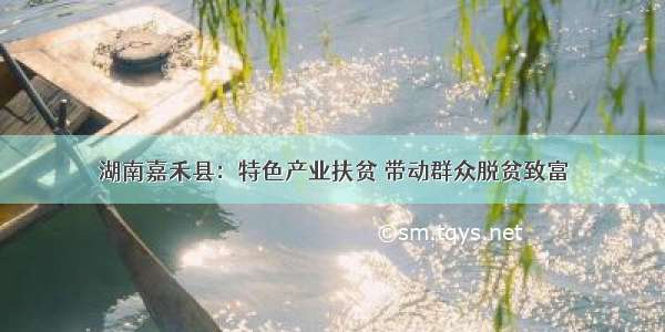 湖南嘉禾县：特色产业扶贫 带动群众脱贫致富