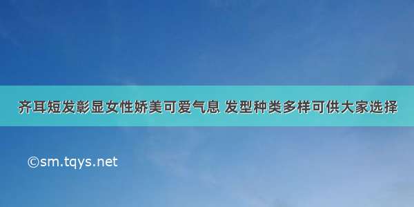 齐耳短发彰显女性娇美可爱气息 发型种类多样可供大家选择