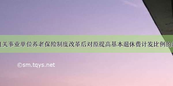 江西省关于机关事业单位养老保险制度改革后对原提高基本退休费计发比例的部分工作人员