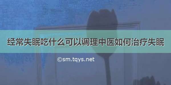 经常失眠吃什么可以调理中医如何治疗失眠