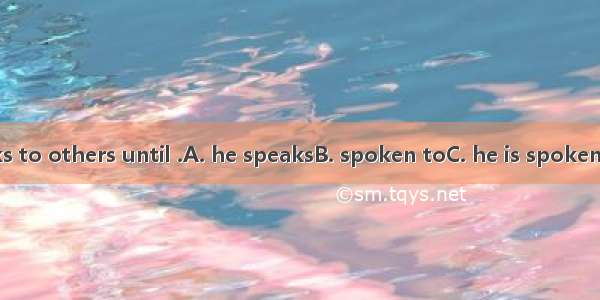 He never speaks to others until .A. he speaksB. spoken toC. he is spokenD. he speaks to