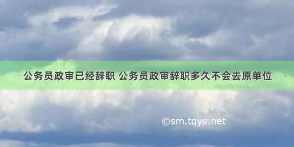 公务员政审已经辞职 公务员政审辞职多久不会去原单位