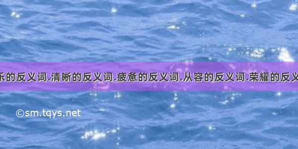 快乐的反义词.清晰的反义词.疲惫的反义词.从容的反义词.荣耀的反义词.