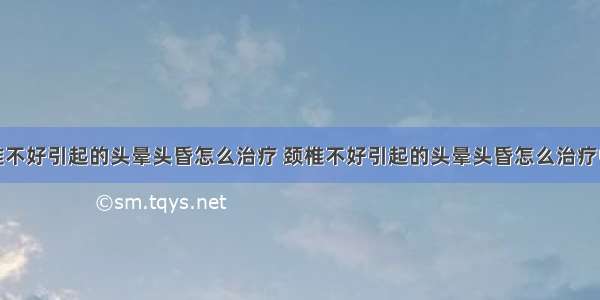 颈椎不好引起的头晕头昏怎么治疗 颈椎不好引起的头晕头昏怎么治疗中医