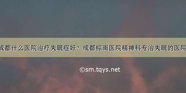 成都什么医院治疗失眠症好？成都棕南医院精神科专治失眠的医院！