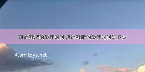 跳绳减肥的最佳时间 跳绳减肥的最佳时间是多少