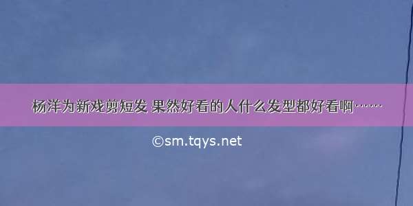 杨洋为新戏剪短发 果然好看的人什么发型都好看啊……