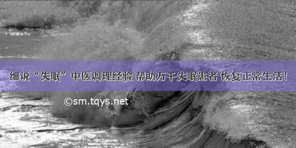 细说“失眠”中医调理经验 帮助万千失眠患者 恢复正常生活！