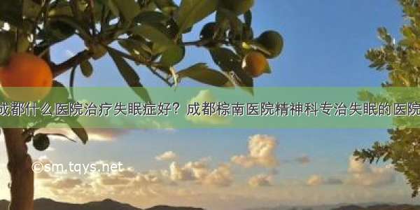 成都什么医院治疗失眠症好？成都棕南医院精神科专治失眠的医院！