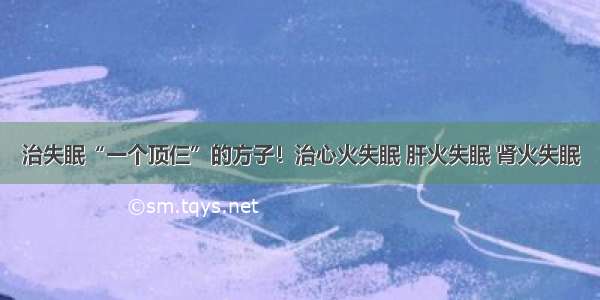 治失眠“一个顶仨”的方子！治心火失眠 肝火失眠 肾火失眠