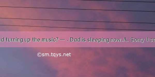 — Would you mind turning up the music? — . Dad is sleeping now.A. Sorry  I can’t do it B.