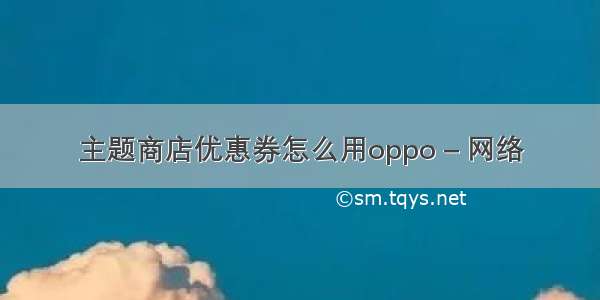 主题商店优惠券怎么用oppo – 网络