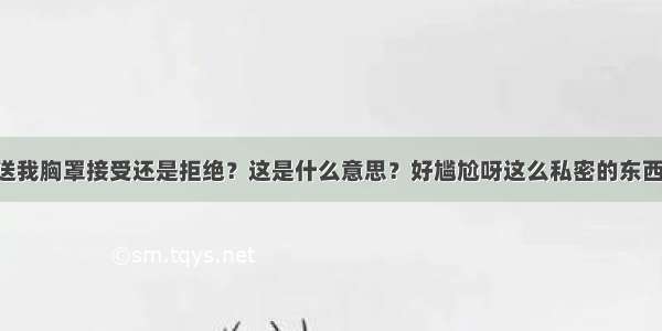 如果男朋友送我胸罩接受还是拒绝？这是什么意思？好尴尬呀这么私密的东西 会不会有什