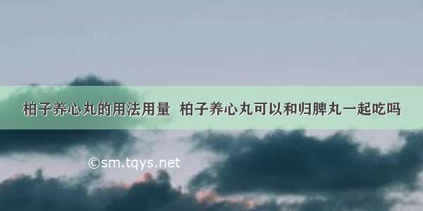 柏子养心丸的用法用量  柏子养心丸可以和归脾丸一起吃吗