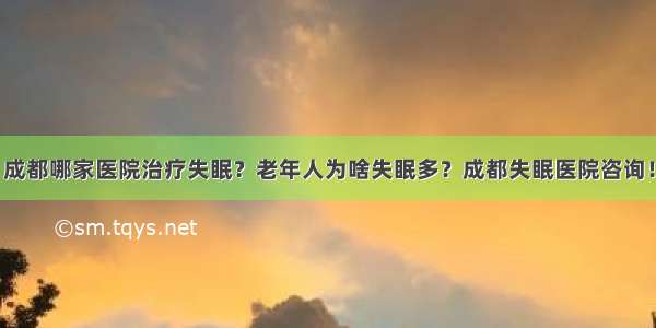 成都哪家医院治疗失眠？老年人为啥失眠多？成都失眠医院咨询！