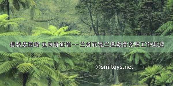 摘掉贫困帽 走向新征程——兰州市皋兰县脱贫攻坚工作综述