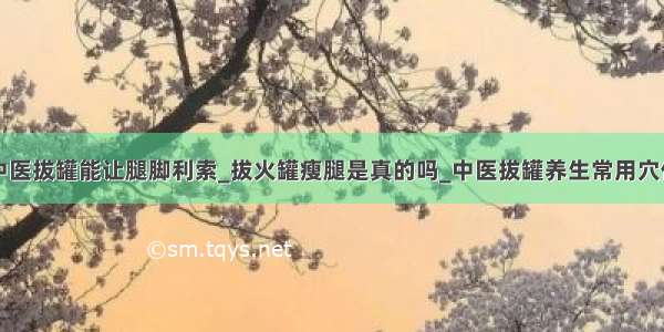 中医拔罐能让腿脚利索_拔火罐瘦腿是真的吗_中医拔罐养生常用穴位