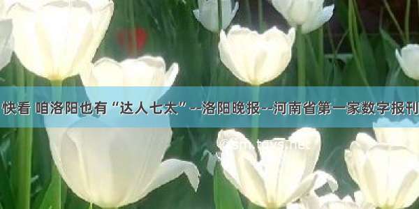 快看 咱洛阳也有“达人七太”--洛阳晚报--河南省第一家数字报刊