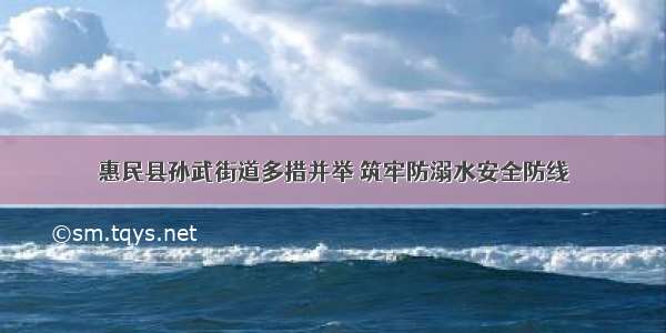 惠民县孙武街道多措并举 筑牢防溺水安全防线