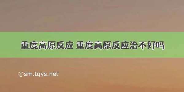 重度高原反应 重度高原反应治不好吗