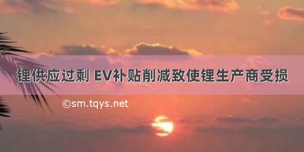 锂供应过剩 EV补贴削减致使锂生产商受损