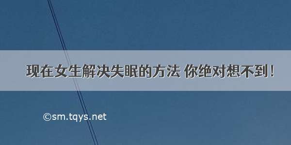 ​现在女生解决失眠的方法 你绝对想不到！