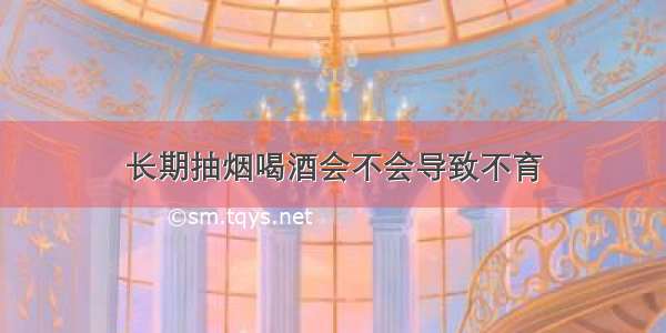 长期抽烟喝酒会不会导致不育