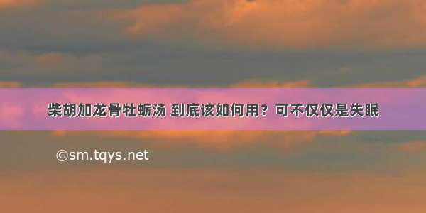 柴胡加龙骨牡蛎汤 到底该如何用？可不仅仅是失眠